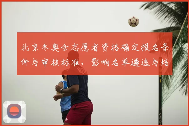 北京冬奥会志愿者资格确定报名条件与审核标准，影响名单遴选与培训节奏