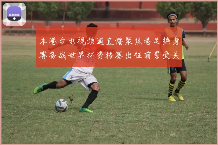本港台电视频道直播聚焦港足热身赛备战世界杯资格赛出征前景受关注