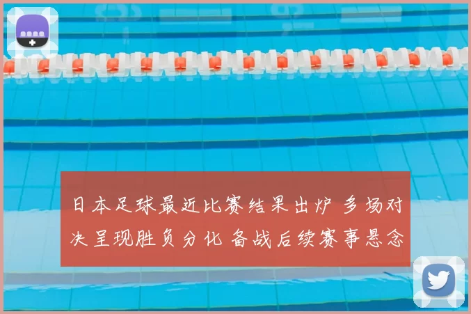 日本足球最近比赛结果出炉 多场对决呈现胜负分化 备战后续赛事悬念增多