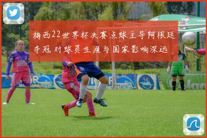 梅西22世界杯决赛点球主导阿根廷夺冠 对球员生涯与国家影响深远