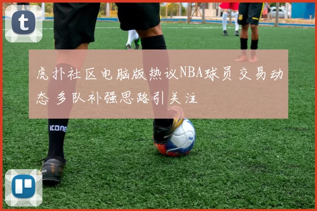 虎扑社区电脑版热议NBA球员交易动态 多队补强思路引关注