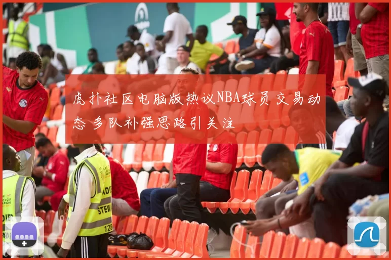 虎扑社区电脑版热议NBA球员交易动态 多队补强思路引关注