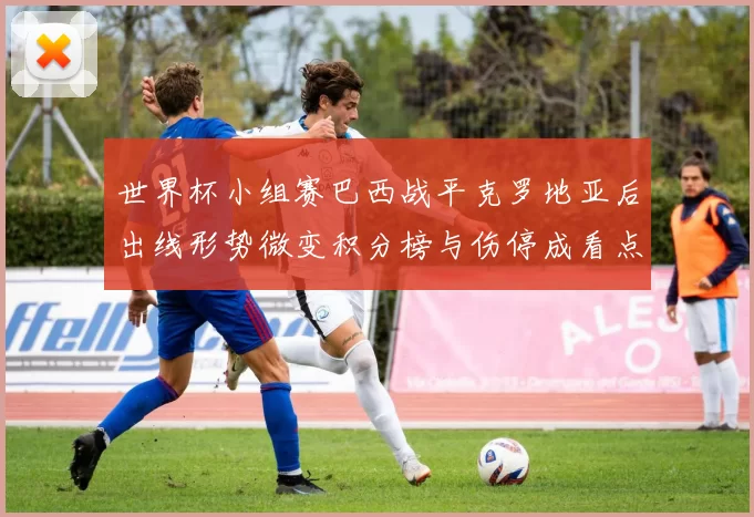 世界杯小组赛巴西战平克罗地亚后出线形势微变积分榜与伤停成看点