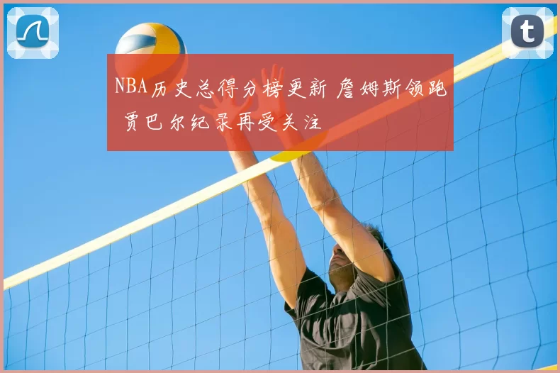 NBA历史总得分榜更新 詹姆斯领跑 贾巴尔纪录再受关注