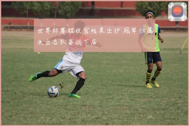 世界杯赛程收官结果出炉 冠军归属决出各队备战下届