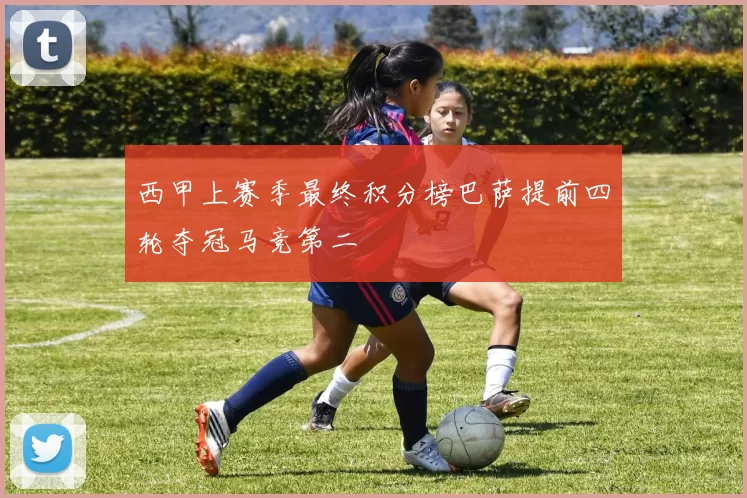 西甲上赛季最终积分榜巴萨提前四轮夺冠马竞第二