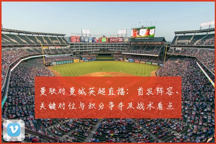 曼联对曼城英超直播：首发阵容、关键对位与积分争夺及战术看点