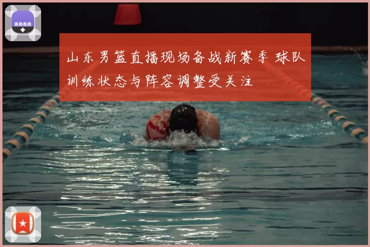 山东男篮直播现场备战新赛季 球队训练状态与阵容调整受关注