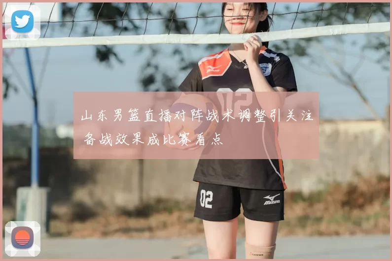 山东男篮直播对阵战术调整引关注 备战效果成比赛看点