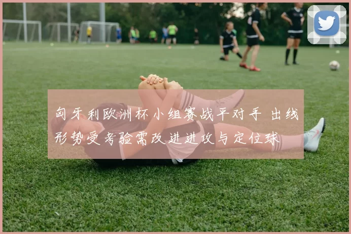 匈牙利欧洲杯小组赛战平对手 出线形势受考验需改进进攻与定位球