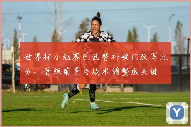 世界杯小组赛巴西替补破门改写比分，晋级前景与战术调整成关键