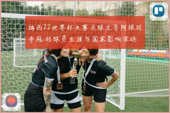 梅西22世界杯决赛点球主导阿根廷夺冠 对球员生涯与国家影响深远