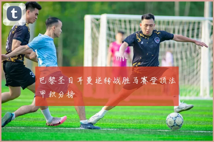 巴黎圣日耳曼逆转战胜马赛登顶法甲积分榜