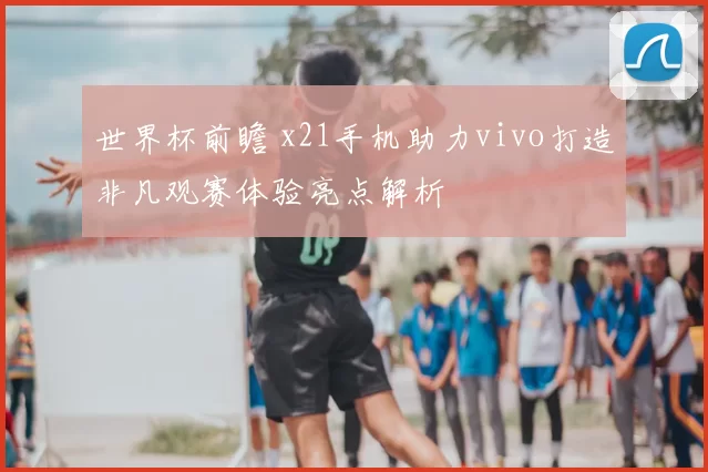 世界杯前瞻 x21手机助力vivo打造非凡观赛体验亮点解析