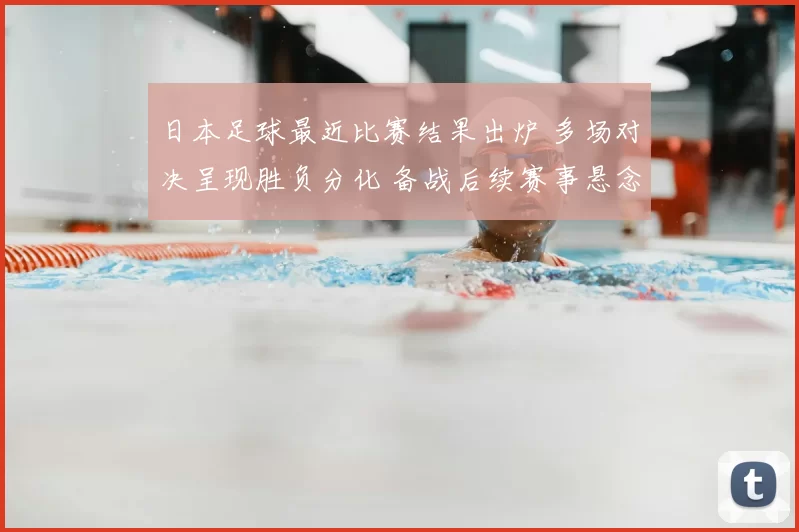 日本足球最近比赛结果出炉 多场对决呈现胜负分化 备战后续赛事悬念增多