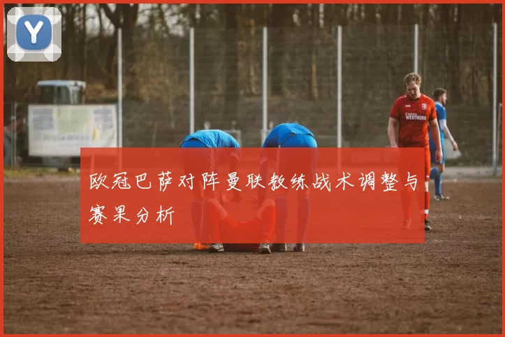 欧冠巴萨对阵曼联教练战术调整与赛果分析